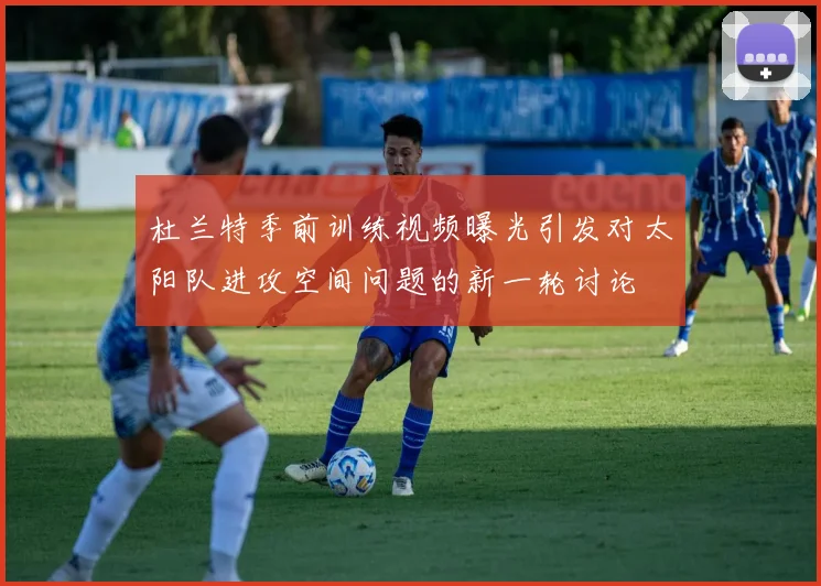 杜兰特季前训练视频曝光引发对太阳队进攻空间问题的新一轮讨论