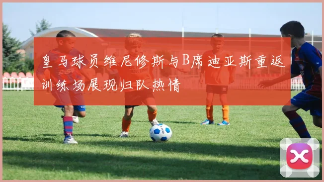 皇马球员维尼修斯与B席迪亚斯重返训练场展现归队热情