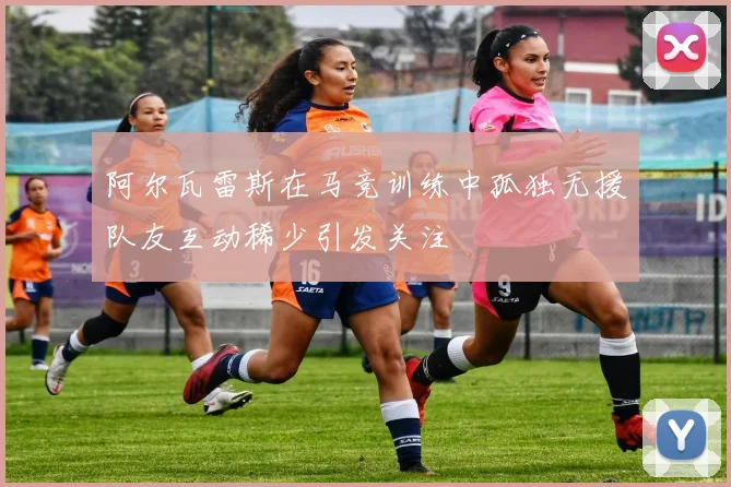 阿尔瓦雷斯在马竞训练中孤独无援队友互动稀少引发关注