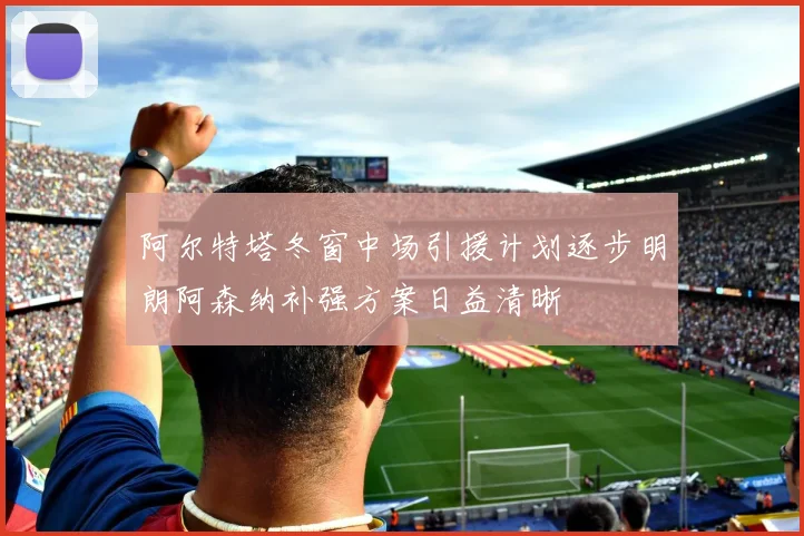 阿尔特塔冬窗中场引援计划逐步明朗阿森纳补强方案日益清晰