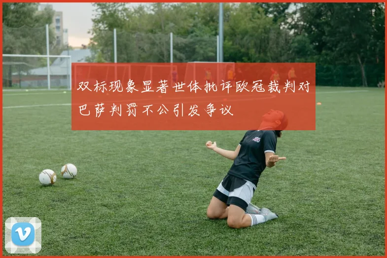 双标现象显著世体批评欧冠裁判对巴萨判罚不公引发争议