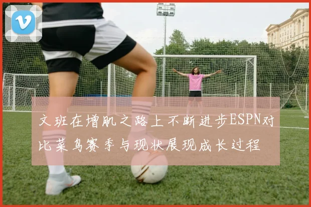 文班在增肌之路上不断进步ESPN对比菜鸟赛季与现状展现成长过程