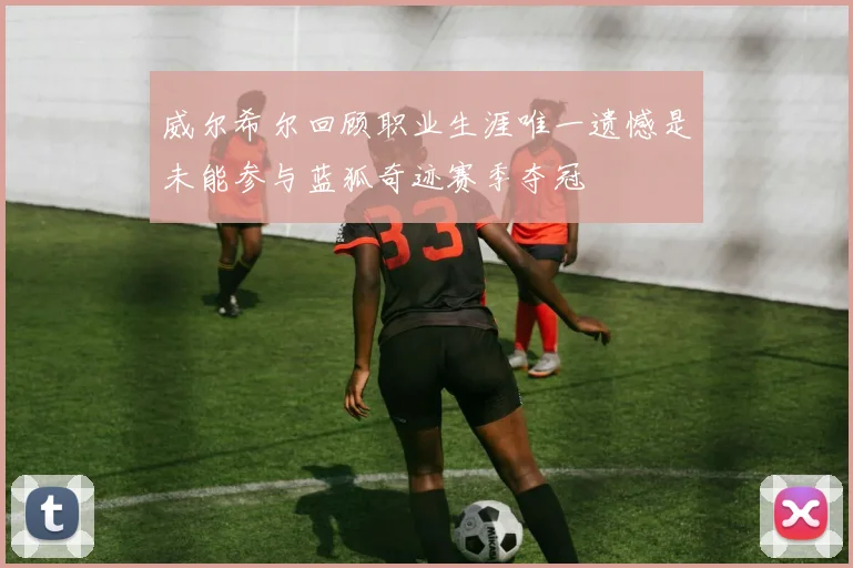 威尔希尔回顾职业生涯唯一遗憾是未能参与蓝狐奇迹赛季夺冠
