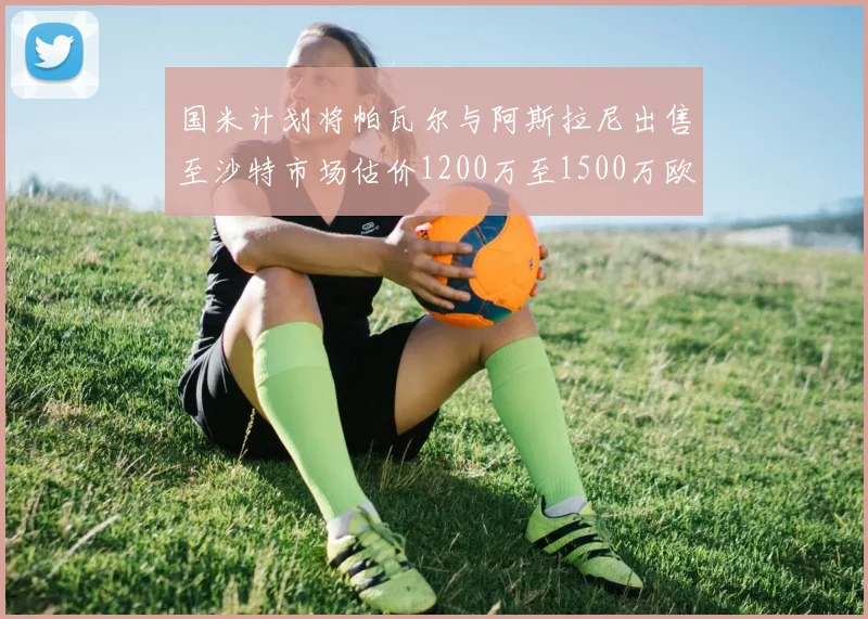 国米计划将帕瓦尔与阿斯拉尼出售至沙特市场估价1200万至1500万欧元
