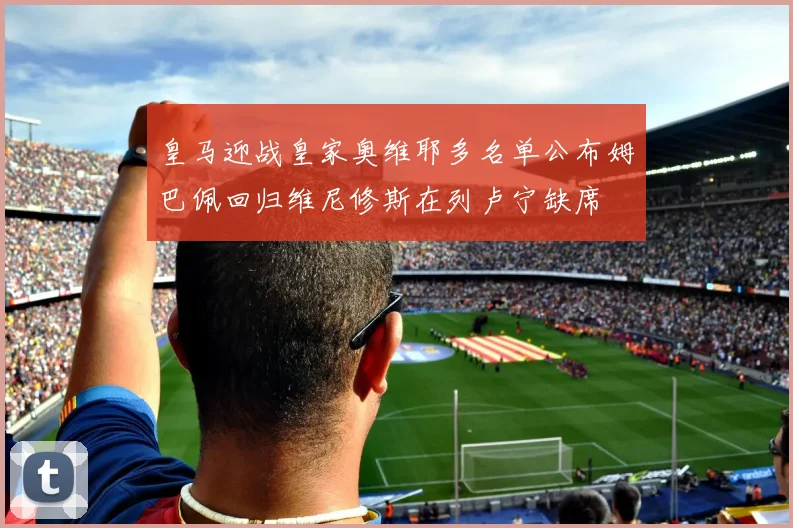 皇马迎战皇家奥维耶多名单公布姆巴佩回归维尼修斯在列卢宁缺席