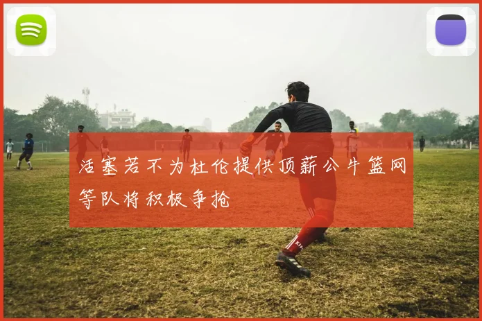 活塞若不为杜伦提供顶薪公牛篮网等队将积极争抢