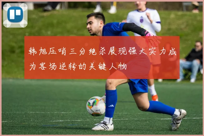 韩旭压哨三分绝杀展现强大实力成为客场逆转的关键人物