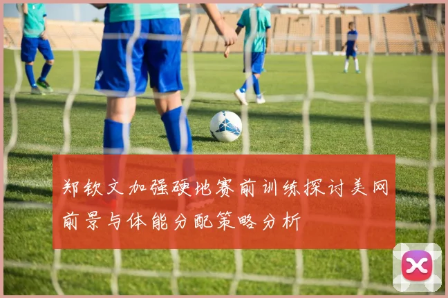 郑钦文加强硬地赛前训练探讨美网前景与体能分配策略分析