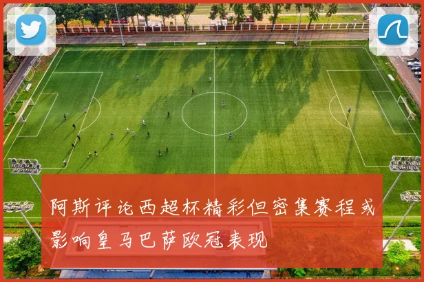 阿斯评论西超杯精彩但密集赛程或影响皇马巴萨欧冠表现