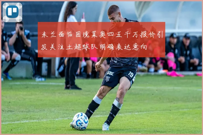 米兰面临困境莱奥四五千万报价引发关注土超球队明确表达意向
