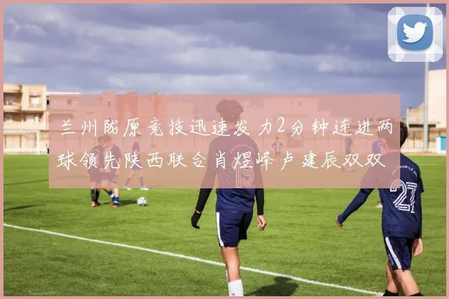 兰州陇原竞技迅速发力2分钟连进两球领先陕西联合肖煜峰卢建辰双双破门