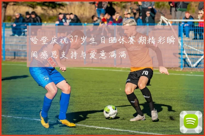 哈登庆祝37岁生日晒休赛期精彩瞬间感恩支持与爱意满满