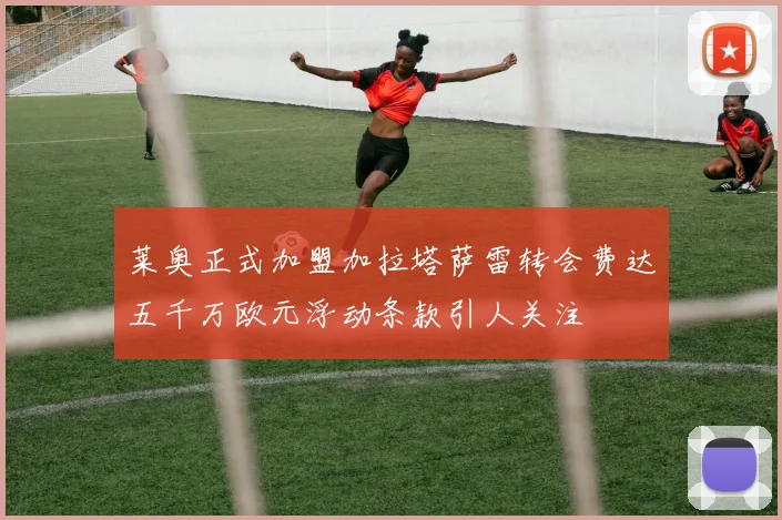 莱奥正式加盟加拉塔萨雷转会费达五千万欧元浮动条款引人关注