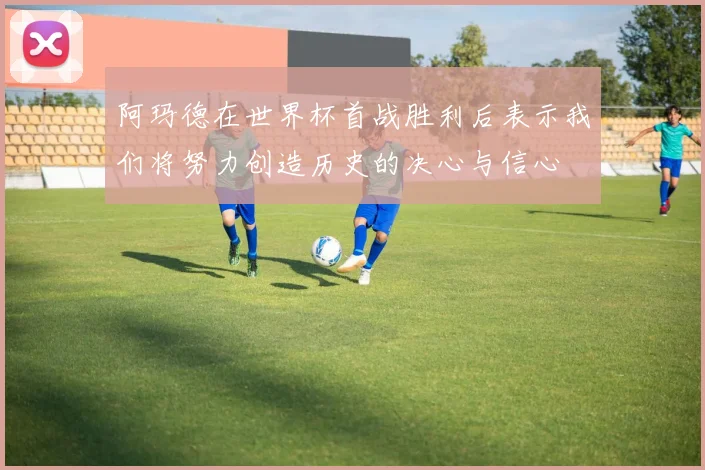 阿玛德在世界杯首战胜利后表示我们将努力创造历史的决心与信心