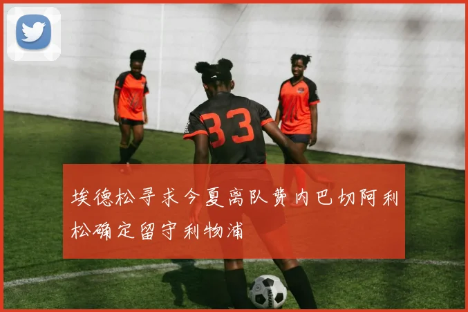 埃德松寻求今夏离队费内巴切阿利松确定留守利物浦