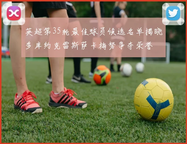 英超第35轮最佳球员候选名单揭晓多库约克雷斯萨卡梅努争夺荣誉