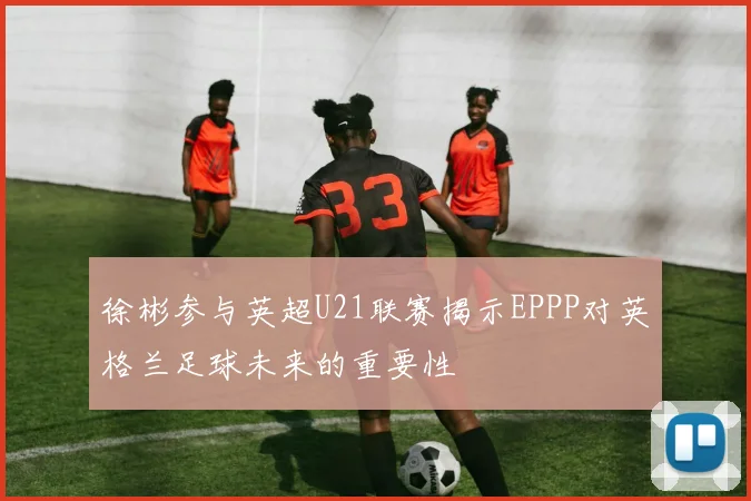 徐彬参与英超U21联赛揭示EPPP对英格兰足球未来的重要性