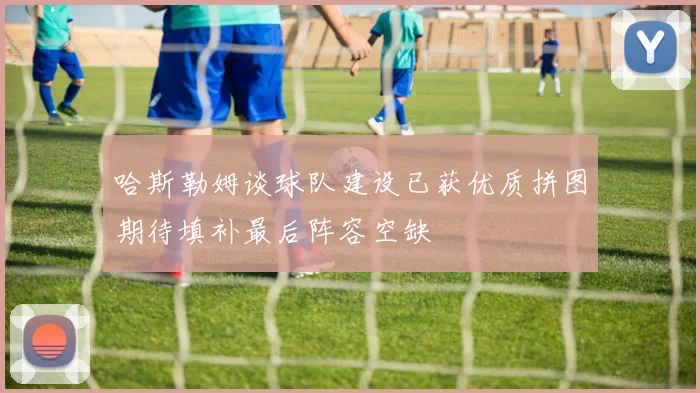 哈斯勒姆谈球队建设已获优质拼图期待填补最后阵容空缺